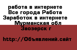 работа в интернете - Все города Работа » Заработок в интернете   . Мурманская обл.,Заозерск г.
